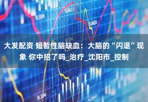 大发配资 短暂性脑缺血：大脑的“闪退”现象 你中招了吗_治疗_沈阳市_控制