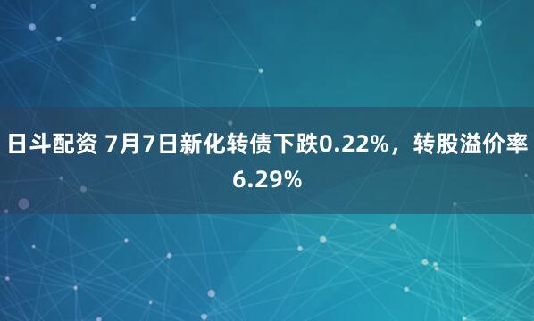 日斗配资 7月7日新化转债下跌0.22%，转股溢价率6.29%