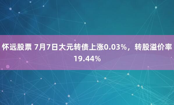 怀远股票 7月7日大元转债上涨0.03%，转股溢价率19.44%