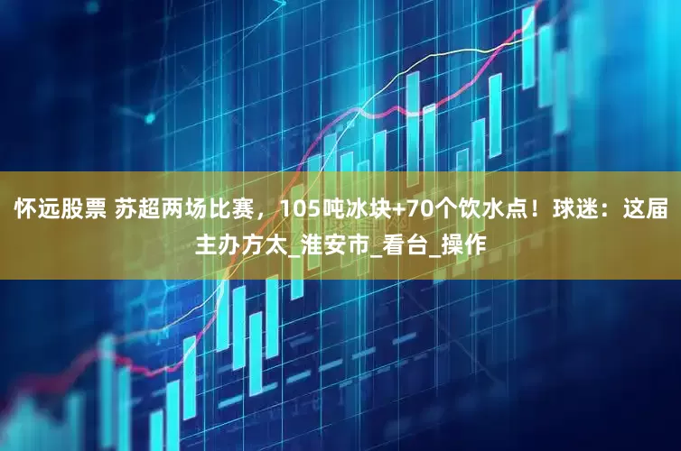 怀远股票 苏超两场比赛，105吨冰块+70个饮水点！球迷：这届主办方太_淮安市_看台_操作