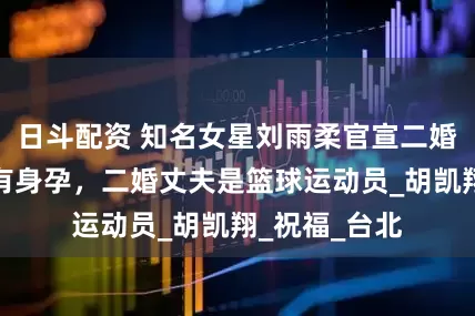 日斗配资 知名女星刘雨柔官宣二婚，且已经怀有身孕，二婚丈夫是篮球运动员_胡凯翔_祝福_台北