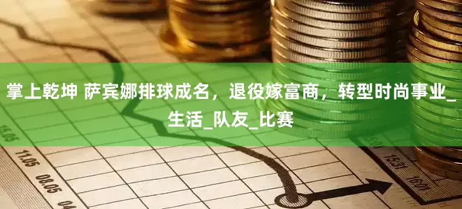掌上乾坤 萨宾娜排球成名，退役嫁富商，转型时尚事业_生活_队友_比赛