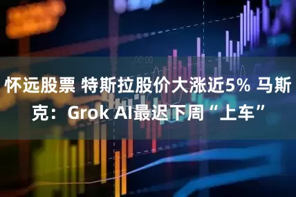 怀远股票 特斯拉股价大涨近5% 马斯克：Grok AI最迟下周“上车”