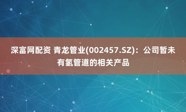 深富网配资 青龙管业(002457.SZ)：公司暂未有氢管道的相关产品