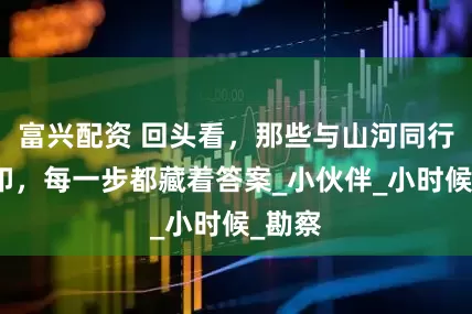富兴配资 回头看，那些与山河同行的脚印，每一步都藏着答案_小伙伴_小时候_勘察