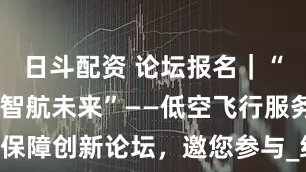 日斗配资 论坛报名｜“数智赋能 智航未来”——低空飞行服务保障创新论坛，邀您参与_经济_报告_主题