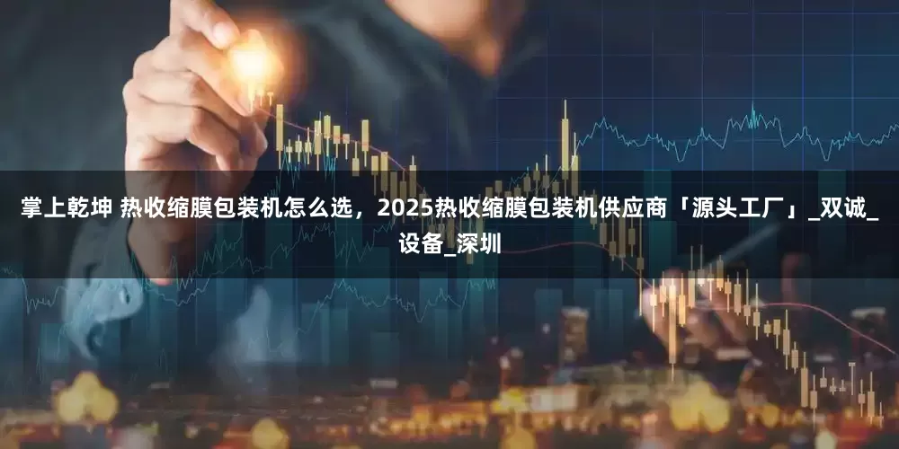 掌上乾坤 热收缩膜包装机怎么选，2025热收缩膜包装机供应商「源头工厂」_双诚_设备_深圳