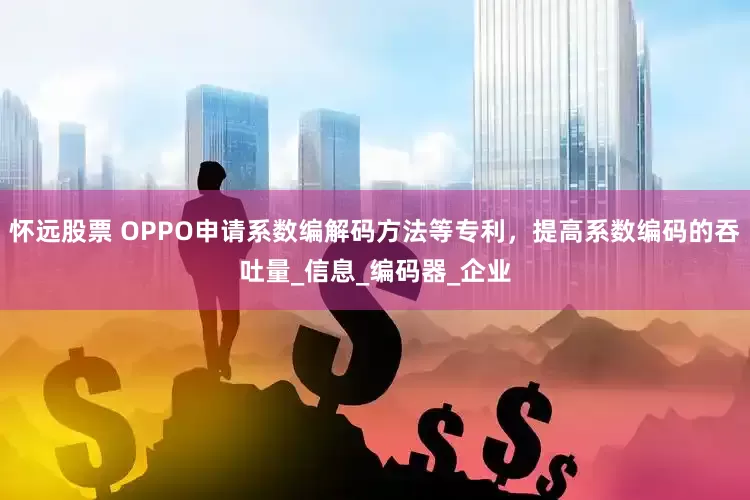怀远股票 OPPO申请系数编解码方法等专利，提高系数编码的吞吐量_信息_编码器_企业