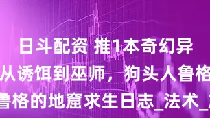 日斗配资 推1本奇幻异兽流小说：从诱饵到巫师，狗头人鲁格的地窟求生日志_法术_族群_世界
