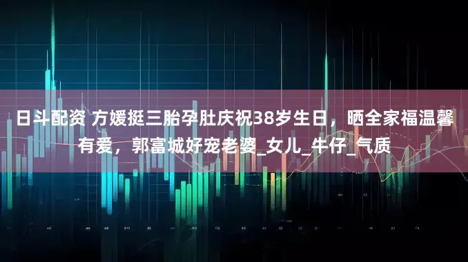 日斗配资 方媛挺三胎孕肚庆祝38岁生日，晒全家福温馨有爱，郭富城好宠老婆_女儿_牛仔_气质