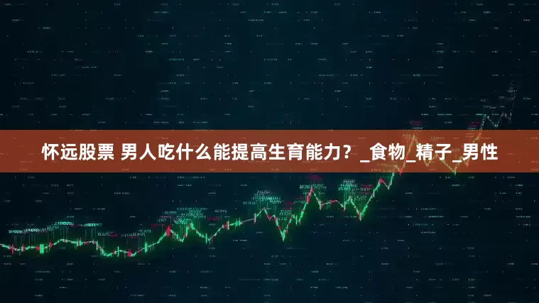 怀远股票 男人吃什么能提高生育能力？_食物_精子_男性