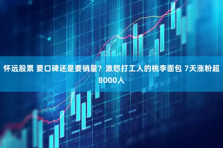 怀远股票 要口碑还是要销量？激怒打工人的桃李面包 7天涨粉超8000人