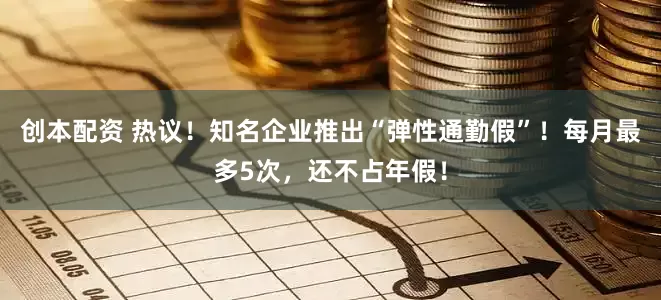 创本配资 热议！知名企业推出“弹性通勤假”！每月最多5次，还不占年假！