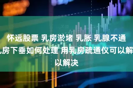 怀远股票 乳房淤堵 乳胀 乳腺不通 乳房下垂如何处理 用乳房疏通仪可以解决