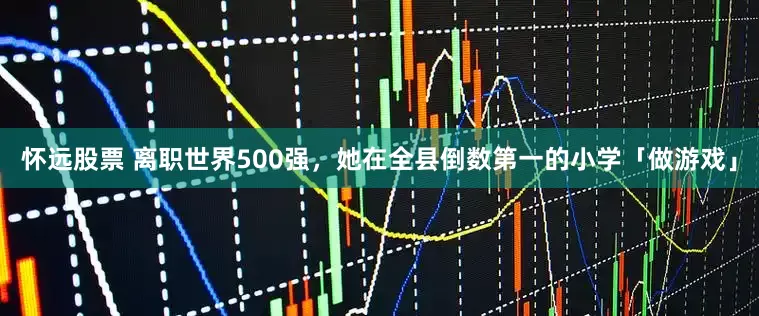 怀远股票 离职世界500强,她在全县倒数第一的小学「做游戏」