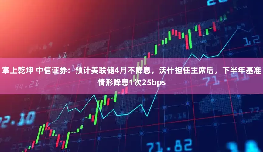 掌上乾坤 中信证券:预计美联储4月不降息,沃什担任主席后,下半年基准情形降息1次25bps